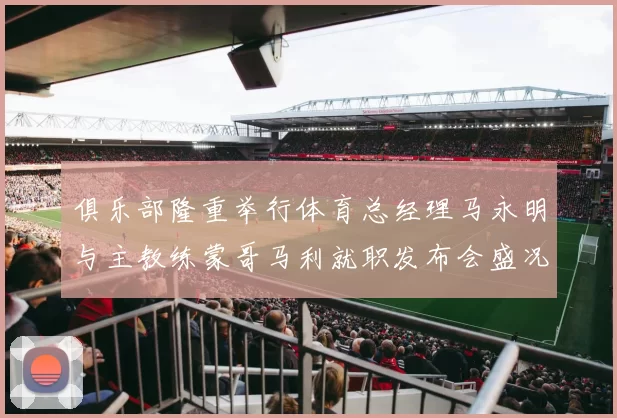 俱乐部隆重举行体育总经理马永明与主教练蒙哥马利就职发布会盛况回顾