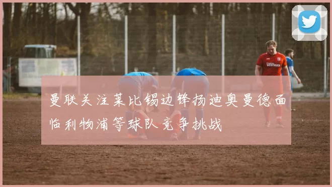 曼联关注莱比锡边锋扬迪奥曼德面临利物浦等球队竞争挑战