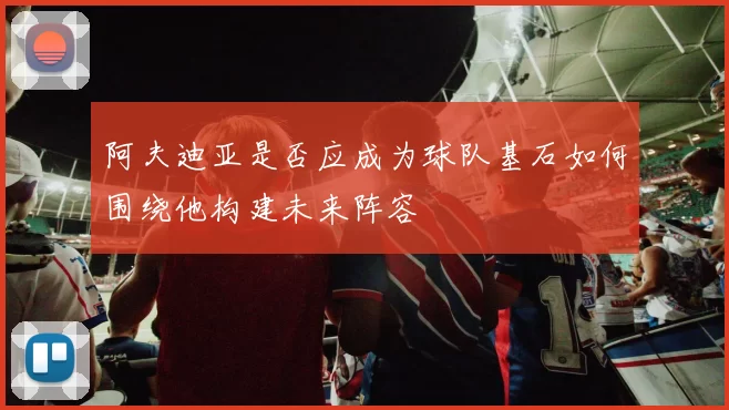 阿夫迪亚是否应成为球队基石如何围绕他构建未来阵容
