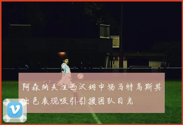 阿森纳关注西汉姆中场马特乌斯其出色表现吸引引援团队目光